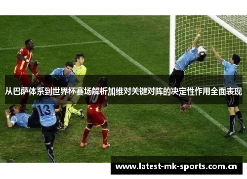 从巴萨体系到世界杯赛场解析加维对关键对阵的决定性作用全面表现
